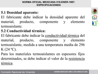 Comisión Nacional de Vivienda
5.1 Densidad aparente:
El fabricante debe indicar la densidad aparente del
material, producto, componente y elemento
termoaislante.
5.2 Conductividad térmica:
El fabricante debe indicar la conductividad térmica del
material, producto, componente y elemento
termoaislante, medida a una temperatura media de 296
K (24 ºC).
Para los materiales termoaislantes en espesores fijos
determinados, se debe indicar el valor de la resistencia
térmica.
NORMA MEXICANA NMX-C-460-ONNCCE-2009
NORMA OFICIAL MEXICANA 018-ENER-1997:
ESPECIFICACIONES
 
