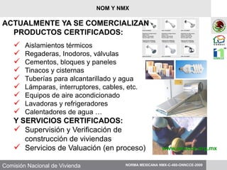 Comisión Nacional de Vivienda
ACTUALMENTE YA SE COMERCIALIZAN
PRODUCTOS CERTIFICADOS:
 Aislamientos térmicos
 Regaderas, Inodoros, válvulas
 Cementos, bloques y paneles
 Tinacos y cisternas
 Tuberías para alcantarillado y agua
 Lámparas, interruptores, cables, etc.
 Equipos de aire acondicionado
 Lavadoras y refrigeradores
 Calentadores de agua …
Y SERVICIOS CERTIFICADOS:
 Supervisión y Verificación de
construcción de viviendas
 Servicios de Valuación (en proceso) www.onncce.org.mx
NORMA MEXICANA NMX-C-460-ONNCCE-2009
NOM Y NMX
 