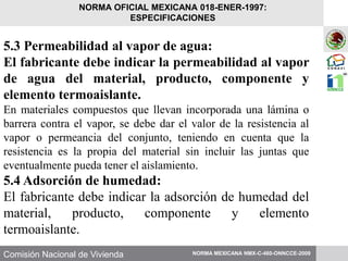 Comisión Nacional de Vivienda
5.3 Permeabilidad al vapor de agua:
El fabricante debe indicar la permeabilidad al vapor
de agua del material, producto, componente y
elemento termoaislante.
En materiales compuestos que llevan incorporada una lámina o
barrera contra el vapor, se debe dar el valor de la resistencia al
vapor o permeancia del conjunto, teniendo en cuenta que la
resistencia es la propia del material sin incluir las juntas que
eventualmente pueda tener el aislamiento.
5.4 Adsorción de humedad:
El fabricante debe indicar la adsorción de humedad del
material, producto, componente y elemento
termoaislante.
NORMA MEXICANA NMX-C-460-ONNCCE-2009
NORMA OFICIAL MEXICANA 018-ENER-1997:
ESPECIFICACIONES
 