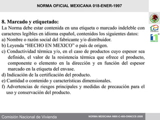 Comisión Nacional de Vivienda
8. Marcado y etiquetado:
La Norma debe estar contenida en una etiqueta o marcado indeleble con
caracteres legibles en idioma español, contenidos los siguientes datos:
a) Nombre o razón social del fabricante y/o distribuidor.
b) Leyenda “HECHO EN MEXICO” o país de origen.
c) Conductividad térmica y/o, en el caso de productos cuyo espesor sea
definido, el valor de la resistencia térmica que ofrece el producto,
componente o elemento en la dirección y en función del espesor
marcado en la etiqueta del envase.
d) Indicación de la certificación del producto.
e) Cantidad o contenido y características dimensionales.
f) Advertencias de riesgos principales y medidas de precaución para el
uso y conservación del producto.
NORMA MEXICANA NMX-C-460-ONNCCE-2009
NORMA OFICIAL MEXICANA 018-ENER-1997
 