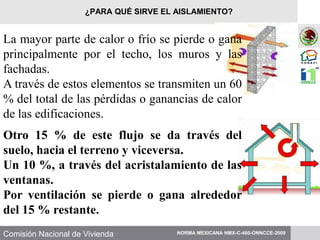 Comisión Nacional de Vivienda
La mayor parte de calor o frío se pierde o gana
principalmente por el techo, los muros y las
fachadas.
A través de estos elementos se transmiten un 60
% del total de las pérdidas o ganancias de calor
de las edificaciones.
Otro 15 % de este flujo se da través del
suelo, hacia el terreno y viceversa.
Un 10 %, a través del acristalamiento de las
ventanas.
Por ventilación se pierde o gana alrededor
del 15 % restante.
NORMA MEXICANA NMX-C-460-ONNCCE-2009
¿PARA QUÉ SIRVE EL AISLAMIENTO?
 