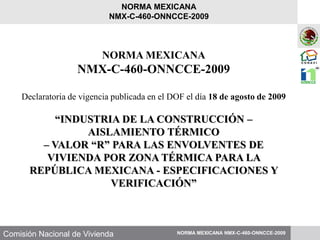 Comisión Nacional de Vivienda
NORMA MEXICANA
NMX-C-460-ONNCCE-2009
Declaratoria de vigencia publicada en el DOF el día 18 de agosto de 2009
“INDUSTRIA DE LA CONSTRUCCIÓN –
AISLAMIENTO TÉRMICO
– VALOR “R” PARA LAS ENVOLVENTES DE
VIVIENDA POR ZONA TÉRMICA PARA LA
REPÚBLICA MEXICANA - ESPECIFICACIONES Y
VERIFICACIÓN”
NORMA MEXICANA NMX-C-460-ONNCCE-2009
NORMA MEXICANA
NMX-C-460-ONNCCE-2009
 