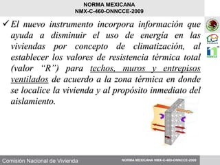 Comisión Nacional de Vivienda
El nuevo instrumento incorpora información que
ayuda a disminuir el uso de energía en las
viviendas por concepto de climatización, al
establecer los valores de resistencia térmica total
(valor “R”) para techos, muros y entrepisos
ventilados de acuerdo a la zona térmica en donde
se localice la vivienda y al propósito inmediato del
aislamiento.
NORMA MEXICANA NMX-C-460-ONNCCE-2009
NORMA MEXICANA
NMX-C-460-ONNCCE-2009
 