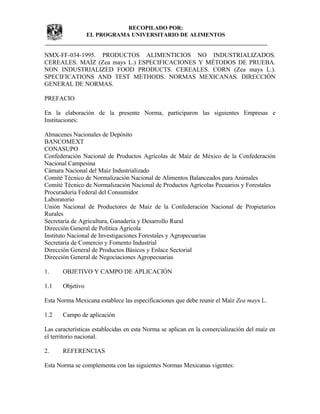 NMX-FF-034-1995. PRODUCTOS ALIMENTICIOS NO INDUSTRIALIZADOS.
CEREALES. MAÍZ (Zea mays L.) ESPECIFICACIONES Y MÉTODOS DE PRUEBA.
NON INDUSTRIALIZED FOOD PRODUCTS. CEREALES. CORN (Zea mays L.).
SPECIFICATIONS AND TEST METHODS. NORMAS MEXICANAS. DIRECCIÓN
GENERAL DE NORMAS.
PREFACIO
En la elaboración de la presente Norma, participaron las siguientes Empresas e
Instituciones:
Almacenes Nacionales de Depósito
BANCOMEXT
CONASUPO
Confederación Nacional de Productos Agrícolas de Maíz de México de la Confederación
Nacional Campesina
Cámara Nacional del Maíz Industrializado
Comité Técnico de Normalización Nacional de Alimentos Balanceados para Animales
Comité Técnico de Normalización Nacional de Productos Agrícolas Pecuarios y Forestales
Procuraduría Federal del Consumidor
Laboratorio
Unión Nacional de Productores de Maíz de la Confederación Nacional de Propietarios
Rurales
Secretaría de Agricultura, Ganadería y Desarrollo Rural
Dirección General de Política Agrícola
Instituto Nacional de Investigaciones Forestales y Agropecuarias
Secretaría de Comercio y Fomento Industrial
Dirección General de Productos Básicos y Enlace Sectorial
Dirección General de Negociaciones Agropecuarias
1. OBJETIVO Y CAMPO DE APLICACIÓN
1.1 Objetivo
Esta Norma Mexicana establece las especificaciones que debe reunir el Maíz Zea mays L.
1.2 Campo de aplicación
Las características establecidas en esta Norma se aplican en la comercialización del maíz en
el territorio nacional.
2. REFERENCIAS
Esta Norma se complementa con las siguientes Normas Mexicanas vigentes:
RECOPILADO POR:
EL PROGRAMA UNIVERSITARIO DE ALIMENTOS
 