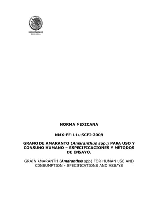 SECRETARÍA DE
ECONOMÍA

NORMA MEXICANA
NMX-FF-114-SCFI-2009
GRANO DE AMARANTO (Amaranthus spp.) PARA USO Y
CONSUMO HUMANO – ESPECIFICACIONES Y MÉTODOS
DE ENSAYO.
GRAIN AMARANTH (Amaranthus spp) FOR HUMAN USE AND
CONSUMPTION - SPECIFICATIONS AND ASSAYS

 
