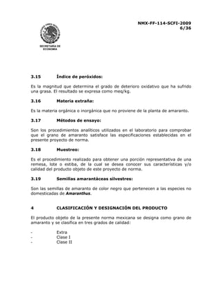 NMX-FF-114-SCFI-2009
6/36

SECRETARÍA DE
ECONOMÍA

3.15

Índice de peróxidos:

Es la magnitud que determina el grado de deterioro oxidativo que ha sufrido
una grasa. El resultado se expresa como meq/kg.
3.16

Materia extraña:

Es la materia orgánica o inorgánica que no proviene de la planta de amaranto.
3.17

Métodos de ensayo:

Son los procedimientos analíticos utilizados en el laboratorio para comprobar
que el grano de amaranto satisface las especificaciones establecidas en el
presente proyecto de norma.
3.18

Muestreo:

Es el procedimiento realizado para obtener una porción representativa de una
remesa, lote o estiba, de la cual se desea conocer sus características y/o
calidad del producto objeto de este proyecto de norma.
3.19

Semillas amarantáceas silvestres:

Son las semillas de amaranto de color negro que pertenecen a las especies no
domesticadas de Amaranthus.
4

CLASIFICACIÓN Y DESIGNACIÓN DEL PRODUCTO

El producto objeto de la presente norma mexicana se designa como grano de
amaranto y se clasifica en tres grados de calidad:
-

Extra
Clase I
Clase II

 