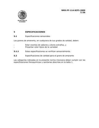 NMX-FF-114-SCFI-2009
7/36

SECRETARÍA DE
ECONOMÍA

5

ESPECIFICACIONES

5.1

Especificaciones sensoriales

Los granos de amaranto, en cualquiera de sus grados de calidad, deben:
-

Estar exentos de sabores y olores extraños, y
Presentar color típico de la variedad

5.1.1

Estas especificaciones se verifican sensorialmente.

5.2

Especificaciones de calidad para el grano de amaranto

Las categorías indicadas en la presente norma mexicana deben cumplir con las
especificaciones fisicoquímicas y sanitarias descritas en la tabla 1.

 