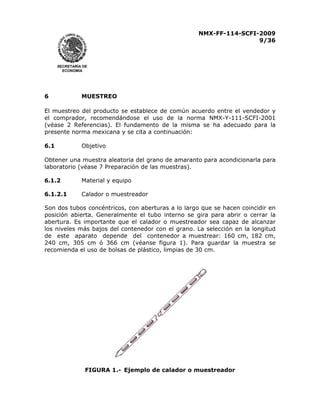 NMX-FF-114-SCFI-2009
9/36

SECRETARÍA DE
ECONOMÍA

6

MUESTREO

El muestreo del producto se establece de común acuerdo entre el vendedor y
el comprador, recomendándose el uso de la norma NMX-Y-111-SCFI-2001
(véase 2 Referencias). El fundamento de la misma se ha adecuado para la
presente norma mexicana y se cita a continuación:
6.1

Objetivo

Obtener una muestra aleatoria del grano de amaranto para acondicionarla para
laboratorio (véase 7 Preparación de las muestras).
6.1.2

Material y equipo

6.1.2.1

Calador o muestreador

Son dos tubos concéntricos, con aberturas a lo largo que se hacen coincidir en
posición abierta. Generalmente el tubo interno se gira para abrir o cerrar la
abertura. Es importante que el calador o muestreador sea capaz de alcanzar
los niveles más bajos del contenedor con el grano. La selección en la longitud
de este aparato depende del contenedor a muestrear: 160 cm, 182 cm,
240 cm, 305 cm ó 366 cm (véanse figura 1). Para guardar la muestra se
recomienda el uso de bolsas de plástico, limpias de 30 cm.

FIGURA 1.- Ejemplo de calador o muestreador

 