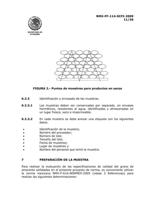 NMX-FF-114-SCFI-2009
11/36

SECRETARÍA DE
ECONOMÍA

FIGURA 2.- Puntos de muestreo para productos en sacos
6.2.3

Identificación y envasado de las muestras.

6.2.3.1

Las muestras deben ser conservadas por separado, en envases
herméticos, resistentes al agua, identificadas y almacenadas en
un lugar fresco, seco e impermeable.

6.2.3.2

En cada muestra se debe anexar una etiqueta con los siguientes
datos:

•
•
•
•
•
•
•
7

Identificación de la muestra;
Nombre del proveedor;
Número de lote;
Tamaño del lote;
Fecha de muestreo;
Lugar de muestreo y
Nombre del personal que tomó la muestra.
PREPARACIÓN DE LA MUESTRA

Para realizar la evaluación de las especificaciones de calidad del grano de
amaranto señaladas en el presente proyecto de norma, es conveniente utilizar
la norma mexicana NMX-F-616-NORMEX-2005 (véase 2 Referencias) para
realizar las siguientes determinaciones:

 