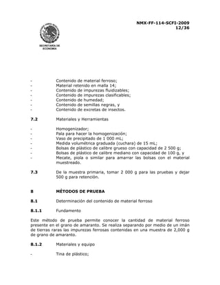 NMX-FF-114-SCFI-2009
12/36

SECRETARÍA DE
ECONOMÍA

-

Contenido de material ferroso;
Material retenido en malla 14;
Contenido de impurezas fluidizables;
Contenido de impurezas clasificables;
Contenido de humedad;
Contenido de semillas negras, y
Contenido de excretas de insectos.

7.2

Materiales y Herramientas

-

Homogenizador;
Pala para hacer la homogenización;
Vaso de precipitado de 1 000 mL;
Medida volumétrica graduada (cuchara) de 15 mL;
Bolsas de plástico de calibre grueso con capacidad de 2 500 g;
Bolsas de plástico de calibre mediano con capacidad de 100 g, y
Mecate, piola o similar para amarrar las bolsas con el material
muestreado.

7.3

De la muestra primaria, tomar 2 000 g para las pruebas y dejar
500 g para retención.

8

MÉTODOS DE PRUEBA

8.1

Determinación del contenido de material ferroso

8.1.1

Fundamento

Este método de prueba permite conocer la cantidad de material ferroso
presente en el grano de amaranto. Se realiza separando por medio de un imán
de tierras raras las impurezas ferrosas contenidas en una muestra de 2,000 g
de grano de amaranto.
8.1.2

Materiales y equipo

-

Tina de plástico;

 