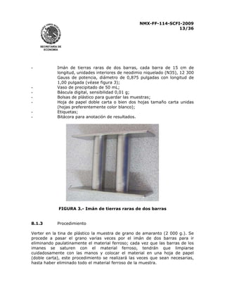 NMX-FF-114-SCFI-2009
13/36

SECRETARÍA DE
ECONOMÍA

-

-

Imán de tierras raras de dos barras, cada barra de 15 cm de
longitud, unidades interiores de neodimio niquelado (N35), 12 300
Gauss de potencia, diámetro de 0,875 pulgadas con longitud de
1,00 pulgada (véase figura 3);
Vaso de precipitado de 50 mL;
Báscula digital, sensibilidad 0,01 g;
Bolsas de plástico para guardar las muestras;
Hoja de papel doble carta o bien dos hojas tamaño carta unidas
(hojas preferentemente color blanco);
Etiquetas;
Bitácora para anotación de resultados.

FIGURA 3.- Imán de tierras raras de dos barras
8.1.3

Procedimiento

Verter en la tina de plástico la muestra de grano de amaranto (2 000 g.). Se
procede a pasar el grano varias veces por el imán de dos barras para ir
eliminando paulatinamente el material ferroso; cada vez que las barras de los
imanes se saturen con el material ferroso, tendrán que limpiarse
cuidadosamente con las manos y colocar el material en una hoja de papel
(doble carta), este procedimiento se realizará las veces que sean necesarias,
hasta haber eliminado todo el material ferroso de la muestra.

 