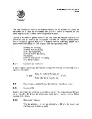 NMX-FF-114-SCFI-2009
14/36

SECRETARÍA DE
ECONOMÍA

Una vez recolectado colocar el material ferroso de la muestra de grano de
amaranto en el vaso de precipitado para pesarlo. Verter el material en una
bolsa de plástico de tamaño adecuado para la muestra.
Colocar la muestra de grano depurada en una bolsa de plástico adicional para
continuar con el análisis de evaluación descrita en incisos subsecuentes.
Ambas muestras (grano depurado y material ferroso extraído) deben estar
debidamente rotuladas con una etiqueta con los siguientes datos:
-

Nombre del proceso;
Nombre de la muestra;
Fecha de inspección;
Número de lote de grano;
Proveedor;
Número de muestra evaluada;
Peso de la muestra.

8.1.4

Expresión de resultados

El porcentaje de contenido de material ferroso (% CFE) se obtiene mediante la
siguiente ecuación:
Peso del material ferroso (g)
% CFE = ---------------------------------- X 100
Peso total de la muestra (g)
8.2

Determinación del contenido de material retenido en malla

8.2.1

Fundamento

Separar por medio de un tamiz con malla número 14 las impurezas contenidas
en la muestra de grano de amaranto, tales como: granos varios, tallos,
piedras, entre otras.
8.2.2

Materiales y equipo

-

Tina de plástico (42 cm de diámetro y 22 cm de fondo) con
manijas para facilitar su uso).

 