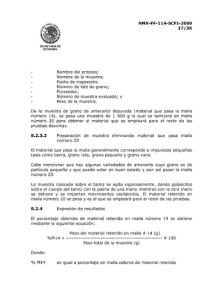 NMX-FF-114-SCFI-2009
17/36

SECRETARÍA DE
ECONOMÍA

-

Nombre del proceso;
Nombre de la muestra;
Fecha de inspección;
Número de lote de grano;
Proveedor;
Número de muestra evaluada; y
Peso de la muestra.

De la muestra de grano de amaranto depurada (material que pasa la malla
número 14), se pesa una muestra de 1 000 g la cual se tamizará en malla
número 20 para obtener el material que se empleará para el resto de las
pruebas descritas.
8.2.3.2

Preparación de muestra eliminando material que pasa malla
número 20

El material que pasa la malla generalmente corresponde a impurezas pequeñas
tales como tierra, grano roto, grano pequeño y grano vano.
Cabe mencionar que hay algunas variedades de amaranto cuyo grano es de
partícula pequeña y que puede estar en buen estado y aún así pasar la malla
número 20.
La muestra colocada sobre el tamiz se agita vigorosamente, dando golpecitos
sobre el cuerpo del tamiz con la palma de una mano mientras con la otra mano
se detiene y se imparten movimientos oscilatorios. El material retenido en
malla número 20 se pesa y es el que se empleará para el resto de las pruebas.
8.2.4

Expresión de resultados

El porcentaje obtenido de material retenido en malla número 14 se obtiene
mediante la siguiente ecuación:
Peso del material retenido en malla # 14 (g)
%M14 = ----------------------------------------------------- X 100
Peso total de la muestra (g)
Donde:
% M14

es igual a porcentaje en malla catorce de material retenido

 