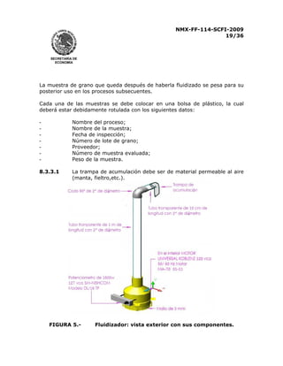 NMX-FF-114-SCFI-2009
19/36

SECRETARÍA DE
ECONOMÍA

La muestra de grano que queda después de haberla fluidizado se pesa para su
posterior uso en los procesos subsecuentes.
Cada una de las muestras se debe colocar en una bolsa de plástico, la cual
deberá estar debidamente rotulada con los siguientes datos:
-

Nombre del proceso;
Nombre de la muestra;
Fecha de inspección;
Número de lote de grano;
Proveedor;
Número de muestra evaluada;
Peso de la muestra.

8.3.3.1

La trampa de acumulación debe ser de material permeable al aire
(manta, fieltro,etc.).

FIGURA 5.-

Fluidizador: vista exterior con sus componentes.

 