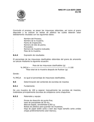 NMX-FF-114-SCFI-2009
22/36

SECRETARÍA DE
ECONOMÍA

Concluido el proceso, se pesan las impurezas obtenidas, así como el grano
depurado y se colocan en bolsas de plástico las cuales deberán estar
debidamente rotuladas con los siguientes datos:
-

Nombre del Proceso;
Nombre de la muestra;
Fecha de Inspección;
Número de lote de grano;
Proveedor;
Número de muestra evaluada;
Peso de la muestra.

8.4.4

Expresión de resultados

El porcentaje de las impurezas clasificables obtenidas del grano de amaranto
se calcula mediante la siguiente ecuación:
Peso de las impurezas clasificables (g)
% IMCLA = ------------------------------------------------ X 100
Peso total de la muestra después de fluidizar (g)
Donde:
% IMCLA

es igual al porcentaje de impurezas clasificables.

8.5

Determinación del contenido de excretas de insectos

8.5.1

Fundamento

De una muestra de 100 g separar manualmente las excretas de insectos,
tratándose principalmente excretas de ortópteros como chapulines.
8.5.2

Materiales y equipo

-

Pinzas de disección de punta fina;
Vaso de precipitado de 50 mL;
Báscula digital, sensibilidad 0,001 g;
Bolsas de plástico para guardar las muestras;
Hoja de papel doble carta o bien dos hojas tamaño carta unidas
(hojas preferentemente color blanco);

 