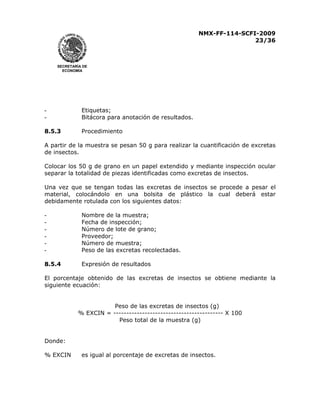 NMX-FF-114-SCFI-2009
23/36

SECRETARÍA DE
ECONOMÍA

-

Etiquetas;
Bitácora para anotación de resultados.

8.5.3

Procedimiento

A partir de la muestra se pesan 50 g para realizar la cuantificación de excretas
de insectos.
Colocar los 50 g de grano en un papel extendido y mediante inspección ocular
separar la totalidad de piezas identificadas como excretas de insectos.
Una vez que se tengan todas las excretas de insectos se procede a pesar el
material, colocándolo en una bolsita de plástico la cual deberá estar
debidamente rotulada con los siguientes datos:
-

Nombre de la muestra;
Fecha de inspección;
Número de lote de grano;
Proveedor;
Número de muestra;
Peso de las excretas recolectadas.

8.5.4

Expresión de resultados

El porcentaje obtenido de las excretas de insectos se obtiene mediante la
siguiente ecuación:
Peso de las excretas de insectos (g)
% EXCIN = ------------------------------------------ X 100
Peso total de la muestra (g)
Donde:
% EXCIN

es igual al porcentaje de excretas de insectos.

 