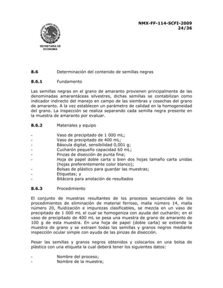 NMX-FF-114-SCFI-2009
24/36

SECRETARÍA DE
ECONOMÍA

8.6

Determinación del contenido de semillas negras

8.6.1

Fundamento

Las semillas negras en el grano de amaranto provienen principalmente de las
denominadas amarantáceas silvestres, dichas semillas se contabilizan como
indicador indirecto del manejo en campo de las siembras y cosechas del grano
de amaranto. A la vez establecen un parámetro de calidad en la homogeneidad
del grano. La inspección se realiza separando cada semilla negra presente en
la muestra de amaranto por evaluar.
8.6.2

Materiales y equipo

-

Vaso de precipitado de 1 000 mL;
Vaso de precipitado de 400 mL;
Báscula digital, sensibilidad 0,001 g;
Cucharón pequeño capacidad 60 mL;
Pinzas de disección de punta fina;
Hoja de papel doble carta o bien dos hojas tamaño carta unidas
(hojas preferentemente color blanco);
Bolsas de plástico para guardar las muestras;
Etiquetas; y
Bitácora para anotación de resultados

8.6.3

Procedimiento

El conjunto de muestras resultantes de los procesos secuenciales de los
procedimientos de eliminación de material ferroso, malla número 14, malla
número 20, fluidización e impurezas clasificables, se mezcla en un vaso de
precipitado de 1 000 mL el cual se homogeniza con ayuda del cucharón; en el
vaso de precipitado de 400 mL se pesa una muestra de grano de amaranto de
100 g de esta muestra. En una hoja de papel (doble carta) se extiende la
muestra de grano y se extraen todas las semillas y granos negros mediante
inspección ocular simple con ayuda de las pinzas de disección.
Pesar las semillas y granos negros obtenidos y colocarlos en una bolsa de
plástico con una etiqueta la cual deberá tener los siguientes datos:
-

Nombre del proceso;
Nombre de la muestra;

 