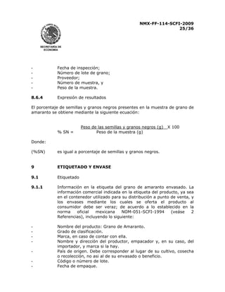 NMX-FF-114-SCFI-2009
25/36

SECRETARÍA DE
ECONOMÍA

-

Fecha de inspección;
Número de lote de grano;
Proveedor;
Número de muestra, y
Peso de la muestra.

8.6.4

Expresión de resultados

El porcentaje de semillas y granos negros presentes en la muestra de grano de
amaranto se obtiene mediante la siguiente ecuación:

% SN =

Peso de las semillas y granos negros (g)
Peso de la muestra (g)

X 100

Donde:
(%SN)

es igual a porcentaje de semillas y granos negros.

9

ETIQUETADO Y ENVASE

9.1

Etiquetado

9.1.1

Información en la etiqueta del grano de amaranto envasado. La
información comercial indicada en la etiqueta del producto, ya sea
en el contenedor utilizado para su distribución a punto de venta, y
los envases mediante los cuales se oferta el producto al
consumidor debe ser veraz; de acuerdo a lo establecido en la
(veáse
2
norma
oficial
mexicana
NOM-051-SCFI-1994
Referencias), incluyendo lo siguiente:

-

Nombre del producto: Grano de Amaranto.
Grado de clasificación.
Marca, en caso de contar con ella.
Nombre y dirección del productor, empacador y, en su caso, del
importador, y marca si la hay.
País de origen. Debe corresponder al lugar de su cultivo, cosecha
o recolección, no asi al de su envasado o beneficio.
Código o número de lote.
Fecha de empaque.

-

 