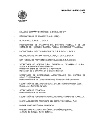 NMX-FF-114-SCFI-2009
3/36

SECRETARÍA DE
ECONOMÍA

-

KELLOGG COMPANY DE MÉXICO, S. DE R.L. DE C.V.

-

MÉXICO TIERRA DE AMARANTO, A.C. (MTA).

-

NUTRIAMTO, S. DE R. L. DE C.V.

-

PRODUCTORES DE AMARANTO DEL DISTRITO FEDERAL Y DE LOS
ESTADOS DE: MORELOS, OAXACA, PUEBLA, QUERÉTARO Y TLAXCALA.

-

PRODUCTOS ALIMENTICIOS BERUKER, S.P.R. DE R. L. DE C.V.

-

PRODUCTOS DE AMARANTO BIOGRAMIN, S. DE R.L. DE C.V.

-

SAN MIGUEL DE PROYECTOS AGROPECUARIOS, S.P.R. DE R.S.

-

SECRETARIA DE AGRICULTURA, GANADERÍA, DESARROLLO RURAL,
PESCA Y ALIMENTACIÓN (SAGARPA).
Dirección General de Fomento a la Agricultura.
Delegación de la SAGARPA en el Distrito Federal.

-

SECRETARÍA DE DESARROLLO AGROPECUARIO DEL ESTADO
MORELOS (SEDAGRO).
Dirección General de Comercialización y Fomento a la Exportación.

-

SECRETARÍA DE DESARROLLO RURAL DEL ESTADO DE PUEBLA (SDR).
Dirección de Fomento Agrícola.

-

SECRETARÍA DE ECONOMÍA.
Dirección General de Normas.

-

SECRETARÍA DE FOMENTO AGROPECUARIO DEL ESTADO DE TLAXCALA.

-

SISTEMA PRODUCTO AMARANTO DEL DISTRITO FEDERAL, A. C.

-

UNIVERSIDAD AUTÓNOMA CHAPINGO.

-

UNIVERSIDAD NACIONAL AUTÓNOMA DE MÉXICO (UNAM).
Instituto de Biología, Jardín Botánico.

DE

 