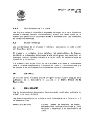 NMX-FF-114-SCFI-2009
26/36

SECRETARÍA DE
ECONOMÍA

9.1.2

Especificaciones de la etiqueta

Las etiquetas deben ir adheridas o impresas de origen en la parte frontal del
envase o embalaje utilizado comercialmente, mismas que deben fijarse de tal
manera que permanezcan disponibles hasta el momento de su uso o consumo
en condiciones normales.
9.2

Envase y embalaje

Las características de los envases y embalajes
son de carácter general.

establecidas en esta sección

El envase y el embalaje deben satisfacer las características de higiene,
ventilación y resistencia a la humedad y a la temperatura, que garanticen un
adecuado manejo, estibado, transporte y conservación del producto hasta su
disposición al consumidor.
Los envases y embalajes deben ser de materiales aceptables y convenientes
para la correcta conservación y transporte del producto, con dimensiones que
se adapten a las necesidades de transportación nacional e internacional.
10

VIGENCIA

La presente norma mexicana entrará en vigor 60 días naturales después de la
publicación de su declaratoria de vigencia en el Diario Oficial de la
Federación.
11

BIBLIOGRAFÍA

Ley de Bioseguridad de Organismos Genéticamente Modificados, publicada en
el DOF 18 de marzo de 2005
Ley de Productos Orgánicos, publicada en el Diario Oficial de la Federación el 7
de febrero de 2006.
NOM-008-SCFI-2002

Sistema General de Unidades de Medida.
Declaratoria de vigencia publicada en el Diario
Oficial de la Federación el 27 de noviembre de
2002.

 