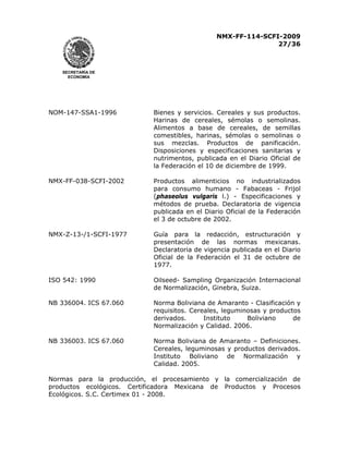 NMX-FF-114-SCFI-2009
27/36

SECRETARÍA DE
ECONOMÍA

NOM-147-SSA1-1996

Bienes y servicios. Cereales y sus productos.
Harinas de cereales, sémolas o semolinas.
Alimentos a base de cereales, de semillas
comestibles, harinas, sémolas o semolinas o
sus mezclas. Productos de panificación.
Disposiciones y especificaciones sanitarias y
nutrimentos, publicada en el Diario Oficial de
la Federación el 10 de diciembre de 1999.

NMX-FF-038-SCFI-2002

Productos alimenticios no industrializados
para consumo humano - Fabaceas - Frijol
(phaseolus vulgaris l.) - Especificaciones y
métodos de prueba. Declaratoria de vigencia
publicada en el Diario Oficial de la Federación
el 3 de octubre de 2002.

NMX-Z-13-/1-SCFI-1977

Guía para la redacción, estructuración y
presentación de las normas mexicanas.
Declaratoria de vigencia publicada en el Diario
Oficial de la Federación el 31 de octubre de
1977.

ISO 542: 1990

Oilseed- Sampling Organización Internacional
de Normalización, Ginebra, Suiza.

NB 336004. ICS 67.060

Norma Boliviana de Amaranto - Clasificación y
requisitos. Cereales, leguminosas y productos
de
derivados.
Instituto
Boliviano
Normalización y Calidad. 2006.

NB 336003. ICS 67.060

Norma Boliviana de Amaranto – Definiciones.
Cereales, leguminosas y productos derivados.
Instituto Boliviano de Normalización y
Calidad. 2005.

Normas para la producción, el procesamiento y la comercialización de
productos ecológicos. Certificadora Mexicana de Productos y Procesos
Ecológicos. S.C. Certimex 01 - 2008.

 