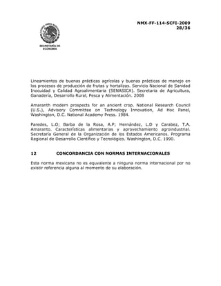 NMX-FF-114-SCFI-2009
28/36

SECRETARÍA DE
ECONOMÍA

Lineamientos de buenas prácticas agrícolas y buenas prácticas de manejo en
los procesos de producción de frutas y hortalizas. Servicio Nacional de Sanidad
Inocuidad y Calidad Agroalimentaria (SENASICA). Secretaria de Agricultura,
Ganadería, Desarrollo Rural, Pesca y Alimentación. 2008
Amaranth modern prospects for an ancient crop. National Research Council
(U.S.), Advisory Committee on Technology Innovation, Ad Hoc Panel,
Washington, D.C. National Academy Press. 1984.
Paredes, L.O; Barba de la Rosa, A.P; Hernández, L.D y Carabez, T.A.
Amaranto. Características alimentarias y aprovechamiento agroindustrial.
Secretaría General de la Organización de los Estados Americanos. Programa
Regional de Desarrollo Científico y Tecnológico. Washington, D.C. 1990.
12

CONCORDANCIA CON NORMAS INTERNACIONALES

Esta norma mexicana no es equvalente a ninguna norma internacional por no
existir referencia alguna al momento de su elaboración.

 