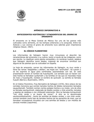 NMX-FF-114-SCFI-2009
29/36

SECRETARÍA DE
ECONOMÍA

APÉNDICE INFORMATIVO A
ANTECEDENTES HISTÓRICOS Y ETNOGRÁFICOS DEL GRANO DE
AMARANTO
El amaranto en la Mesa Central de México fue uno de los granos más
cultivados como alimento, en los tiempos anteriores a la conquista. Entre los
Aztecas y sus vecinos el grano de amaranto tuvo además gran importancia
religiosa (Sauer, 1967).
A.1

EL CÓDICE FLORENTINO

Los informantes de Sahagún fueron muy minuciosos al describir las
características del amaranto y su cultivo, tanto a través de las imágenes, como
por escrito. Lo clasifican como planta comestible y le nombran huautli, palabra
que Sahagún identifica como bledos, tratando de encontrar similitud con
alguna de las plantas que se cultivaban en España.
La hoja de amaranto, narran los informantes de Sahagún, es muy verde y
tiene las ramas “delgadillas y altillas”, las hojas son “anchuelas”. Se cuecen y
se les exprime el agua para comérselas sazonándolas con sal. En esta
presentación toman el nombre de huauhquilitl. Los tamales que se hacían con
esta hierba se llamaban quiltamalli y las tortillas en las que se mezclaba masa
de maíz y huauhquilitl, recibían el nombre de quilxcalli. La semilla se llamaba
huautli (Barros y Buenrostro, 1997).
En el Códice Florentino, Fray Bernadino de Sahagún (1576), libro octavo de las
comidas menciona que comían tamales hechos de bledos (amaranto) llamados
oauquiltamalli. También comían ciertos potajes hechos a su modo; uno de ellos
se llamaba oauhquilmolli, elaborado de bledos cocidos y chile amarillo, tomates
y pepitas de calabaza o con chiltecptil solamente. Otro se llamaba tzmiquilmolli
“con chile verde y es bueno de comer”. A otro se le denominaba
oauhtzontlitolnachillo , hecho de semillas de bledos verdes, y con chile verde;
comían también cierto tipo de tamales hechos de los penachos de maíz, que se
llamaban mirasatamal revueltos con una semillas de bledos y con meollos de
cerezas molidas (capulines).

 