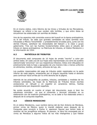 NMX-FF-114-SCFI-2009
30/36

SECRETARÍA DE
ECONOMÍA

En el mismo códice, Libro Décimo de los Vicios y Virtudes de los Mercaderes,
Sahagún se refiere a los que venden sólo tortillas, y que entre éstas se
encuentran las elaboradas con semillas de bledos.
Uno de los aspectos más conocidos acerca del huautli en la época prehispánica,
es el del tributo. Se sabe que grandes cantidades de estas semillas eran
tributadas a México Tenochtitlán y probablemente enviadas para, junto con los
demás tributos, satisfacer las necesidades del tlatoani y la clase o grupo
gobernante. Tres son las fuentes fundamentales útiles para el estudio del
tributo en época prehispánica: La Matrícula de tributos, el Códice Mendocino y
la Información de 1554.
A.2

MATRÍCULA DE TRIBUTOS

El documento está compuesto de 16 hojas de amate “escrito” a color por
ambos lados. En cada una de sus hojas esta representada una serie de pueblos
(denominada “provincia” con sus respectivos tributos). Estos eran dibujados en
prácticamente toda la hoja y agrupados de una manera más o menos uniforme
en alimentos, textiles, animales, artículos de lujo, etc.
Los pueblos responsables del pago de tributos están registrados en la parte
inferior de cada página, empezando por el ángulo izquierdo hasta el derecho
para continuar hacia arriba por la orilla derecha de la página.
Además de las pictografías de pueblos, tributos, cantidades y medidas de los
tributos solicitados, las hojas de la Matrícula de Tributos llevan escritas
anotaciones en náhuatl y en español en caracteres latinos, hechas
evidentemente por disposición española.
No existe acuerdo en cuanto al origen del documento, pues si bien los
estudiosos coinciden
en que el contenido y técnicas utilizados en su
elaboración son de tradición prehispánica, no se sabe si fue elaborado antes o
después de la conquista española.
A.3

CÓDICE MENDOCINO

En el códice Mendocino, cuyo nombre deriva del de Don Antonio de Mendoza,
primer virrey de México, quien lo mandó elaborar poco después de la
Conquista para enviarlo a Carlos V, aparecen figuras que tienen todo el
carácter de los jeroglíficos antiguos. Al parecer, la obra fue encargada por el
virrey de Mendoza a algunos indios de los más inteligentes y que habían

 