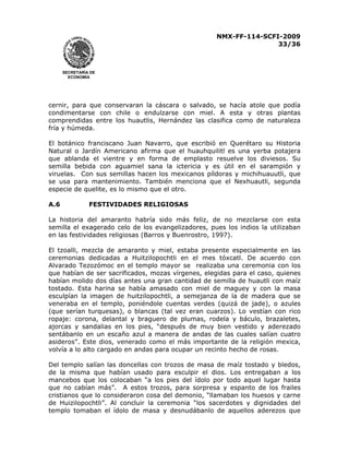 NMX-FF-114-SCFI-2009
33/36

SECRETARÍA DE
ECONOMÍA

cernir, para que conservaran la cáscara o salvado, se hacía atole que podía
condimentarse con chile o endulzarse con miel. A esta y otras plantas
comprendidas entre los huautlis, Hernández las clasifica como de naturaleza
fría y húmeda.
El botánico franciscano Juan Navarro, que escribió en Querétaro su Historia
Natural o Jardín Americano afirma que el huauhquilitl es una yerba potajera
que ablanda el vientre y en forma de emplasto resuelve los diviesos. Su
semilla bebida con aguamiel sana la ictericia y es útil en el sarampión y
viruelas. Con sus semillas hacen los mexicanos píldoras y michihuauutli, que
se usa para mantenimiento. También menciona que el Nexhuautli, segunda
especie de quelite, es lo mismo que el otro.
A.6

FESTIVIDADES RELIGIOSAS

La historia del amaranto habría sido más feliz, de no mezclarse con esta
semilla el exagerado celo de los evangelizadores, pues los indios la utilizaban
en las festividades religiosas (Barros y Buenrostro, 1997).
El tzoalli, mezcla de amaranto y miel, estaba presente especialmente en las
ceremonias dedicadas a Huitzilopochtli en el mes tóxcatl. De acuerdo con
Alvarado Tezozómoc en el templo mayor se realizaba una ceremonia con los
que habían de ser sacrificados, mozas vírgenes, elegidas para el caso, quienes
habían molido dos días antes una gran cantidad de semilla de huautli con maíz
tostado. Esta harina se había amasado con miel de maguey y con la masa
esculpían la imagen de huitzilopochtli, a semejanza de la de madera que se
veneraba en el templo, poniéndole cuentas verdes (quizá de jade), o azules
(que serían turquesas), o blancas (tal vez eran cuarzos). Lo vestían con rico
ropaje: corona, delantal y braguero de plumas, rodela y báculo, brazaletes,
ajorcas y sandalias en los pies, “después de muy bien vestido y aderezado
sentábanlo en un escaño azul a manera de andas de las cuales salían cuatro
asideros”. Este dios, venerado como el más importante de la religión mexica,
volvía a lo alto cargado en andas para ocupar un recinto hecho de rosas.
Del templo salían las doncellas con trozos de masa de maíz tostado y bledos,
de la misma que habían usado para esculpir el dios. Los entregaban a los
mancebos que los colocaban “a los pies del ídolo por todo aquel lugar hasta
que no cabían más”. A estos trozos, para sorpresa y espanto de los frailes
cristianos que lo consideraron cosa del demonio, “llamaban los huesos y carne
de Huizilopochtli”. Al concluir la ceremonia “los sacerdotes y dignidades del
templo tomaban el ídolo de masa y desnudábanlo de aquellos aderezos que

 