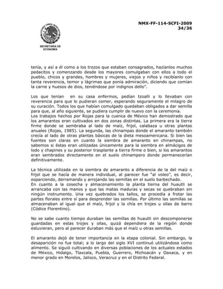 NMX-FF-114-SCFI-2009
34/36

SECRETARÍA DE
ECONOMÍA

tenía, y así a él como a los trozos que estaban consagrados, hazíanlos muchos
pedacitos y comenzando desde los mayores comulgaban con ellos a todo el
pueblo, chicos y grandes, hombres y mujeres, viejos y niños y recibíanlo con
tanta reverencia, temor y lágrimas que ponía admiración, diciendo que comían
la carne y huesos de dios, teniéndose por indignos dello”.
Los que tenían
en su casa enfermos, pedían tzoalli y lo llevaban con
reverencia para que lo pudieran comer, esperando seguramente el milagro de
su curación. Todos los que habían comulgado quedaban obligados a dar semilla
para que, al año siguiente, se pudiera cumplir de nuevo con la ceremonia.
Los trabajos hechos por Rojas para la cuenca de México han demostrado que
los amarantos eran cultivados en dos zonas distintas. La primera era la tierra
firme donde se sembraba al lado de maíz, frijol, calabaza u otras plantas
anuales (Rojas, 1985). La segunda, las chinampas donde el amaranto también
crecía al lado de otras plantas básicas de la dieta mesoamericana. Si bien las
fuentes son claras en cuanto la siembra de amaranto en chinampas, no
sabemos si éstas eran utilizadas únicamente para la siembra en almácigos de
lodo y chapines y su posterior trasplante a tierra firme o bien, si los amarantos
eran sembrados directamente en el suelo chinampero donde permanecerían
definitivamente.
La técnica utilizada en la siembra de amaranto a diferencia de la del maíz o
frijol que se hacía de manera individual, al parecer fue “al voleo”, es decir,
esparciendo, derramando y arrojando las semillas en el suelo barbechado.
En cuanto a la cosecha y almacenamiento la planta tierna del huautli se
arrancaba con las manos y que las matas maduras y secas se quebraban sin
ningún instrumento. Una vez quebrados los tallos, se procedía a frotar las
partes florales entre sí para desprender las semillas. Por último las semillas se
almacenaban al igual que el maíz, frijol y la chía en trojes u ollas de barro
(Códice Florentino).
No se sabe cuanto tiempo duraban las semillas de huautli sin descomponerse
guardadas en estas trojes y ollas, quizá dependiera de la región donde
estuvieran, pero al parecer duraban más que el maíz u otras semillas.
El amaranto dejó de tener importancia en la etapa colonial. Sin embargo, la
desaparición no fue total; a lo largo del siglo XVI continuó utilizándose como
alimento. Se siguió cultivando en diversas poblaciones de los actuales estados
de México, Hidalgo, Tlaxcala, Puebla, Guerrero, Michoacán y Oaxaca, y en
menor grado en Morelos, Jalisco, Veracruz y en el Distrito Federal.

 