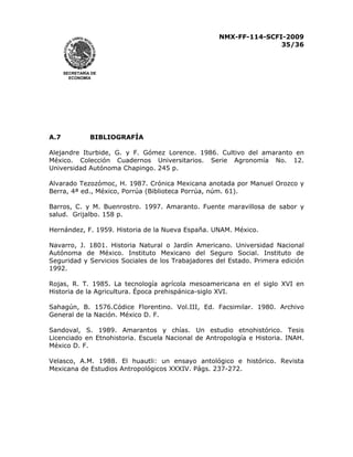 NMX-FF-114-SCFI-2009
35/36

SECRETARÍA DE
ECONOMÍA

A.7

BIBLIOGRAFÍA

Alejandre Iturbide, G. y F. Gómez Lorence. 1986. Cultivo del amaranto en
México. Colección Cuadernos Universitarios. Serie Agronomía No. 12.
Universidad Autónoma Chapingo. 245 p.
Alvarado Tezozómoc, H. 1987. Crónica Mexicana anotada por Manuel Orozco y
Berra, 4ª ed., México, Porrúa (Biblioteca Porrúa, núm. 61).
Barros, C. y M. Buenrostro. 1997. Amaranto. Fuente maravillosa de sabor y
salud. Grijalbo. 158 p.
Hernández, F. 1959. Historia de la Nueva España. UNAM. México.
Navarro, J. 1801. Historia Natural o Jardín Americano. Universidad Nacional
Autónoma de México. Instituto Mexicano del Seguro Social. Instituto de
Seguridad y Servicios Sociales de los Trabajadores del Estado. Primera edición
1992.
Rojas, R. T. 1985. La tecnología agrícola mesoamericana en el siglo XVI en
Historia de la Agricultura. Época prehispánica-siglo XVI.
Sahagún, B. 1576.Códice Florentino. Vol.III, Ed. Facsimilar. 1980. Archivo
General de la Nación. México D. F.
Sandoval, S. 1989. Amarantos y chías. Un estudio etnohistórico. Tesis
Licenciado en Etnohistoria. Escuela Nacional de Antropología e Historia. INAH.
México D. F.
Velasco, A.M. 1988. El huautli: un ensayo antológico e histórico. Revista
Mexicana de Estudios Antropológicos XXXIV. Págs. 237-272.

 