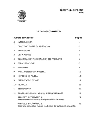 NMX-FF-114-SCFI-2009
4/36

SECRETARÍA DE
ECONOMÍA

ÍNDICE DEL CONTENIDO
Número del Capítulo

Página

0

INTRODUCCIÓN

1

1

OBJETIVO Y CAMPO DE APLICACIÓN

2

2

REFERENCIAS

2

3

DEFINICIONES

4

4

CLASIFICACIÓN Y DESIGNACIÓN DEL PRODUCTO

6

5

ESPECIFICACIONES

7

6

MUESTREO

9

7

PREPARACIÓN DE LA MUESTRA

11

8

MÉTODOS DE PRUEBA

12

9

ETIQUETADO Y ENVASE

25

10

VIGENCIA

26

11

BIBLIOGRAFÍA

26

12

CONCORDANCIA CON NORMAS INTERNACIONALES

28

APÉNDICE INFORMATIVO A
Antecedentes históricos y etnográficos del amaranto.

29

APÉNDICE INFORMATIVO B
Diagrama general de nuevas tendencias del cultivo del amaranto.

36

 