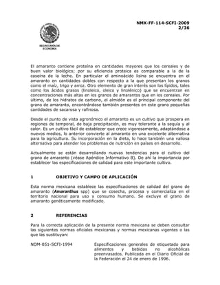 NMX-FF-114-SCFI-2009
2/36

SECRETARÍA DE
ECONOMÍA

El amaranto contiene proteína en cantidades mayores que los cereales y de
buen valor biológico; por su eficiencia proteica es comparable a la de la
caseína de la leche. En particular el aminoácido lisina se encuentra en el
amaranto en cantidades dobles con respecto a la que presentan los granos
como el maíz, trigo y arroz. Otro elemento de gran interés son los lípidos, tales
como los ácidos grasos (linoleico, oleico y linolénico) que se encuentran en
concentraciones más altas en los granos de amarantos que en los cereales. Por
último, de los hidratos de carbono, el almidón es el principal componente del
grano de amaranto, encontrándose también presentes en este grano pequeñas
cantidades de sacarosa y rafinosa.
Desde el punto de vista agronómico el amaranto es un cultivo que prospera en
regiones de temporal, de baja precipitación, es muy tolerante a la sequía y al
calor. Es un cultivo fácil de establecer que crece vigorosamente, adaptándose a
nuevos medios, lo anterior convierte al amaranto en una excelente alternativa
para la agricultura. Su incorporación en la dieta, lo hace también una valiosa
alternativa para atender los problemas de nutrición en países en desarrollo.
Actualmente se están desarrollando nuevas tendencias para el cultivo del
grano de amaranto (véase Apéndice Informativo B). De ahí la importancia por
establecer las especificaciones de calidad para este importante cultivo.
1

OBJETIVO Y CAMPO DE APLICACIÓN

Esta norma mexicana establece las especificaciones de calidad del grano de
amaranto (Amaranthus spp) que se cosecha, procesa y comercializa en el
territorio nacional para uso y consumo humano. Se excluye el grano de
amaranto genéticamente modificado.
2

REFERENCIAS

Para la correcta aplicación de la presente norma mexicana se deben consultar
las siguientes normas oficiales mexicanas y normas mexicanas vigentes o las
que las sustituyan:
NOM-051-SCFI-1994

Especificaciones generales de etiquetado para
alimentos
y
bebidas
no
alcohólicas
preenvasados. Publicada en el Diario Oficial de
la Federación el 24 de enero de 1996.

 
