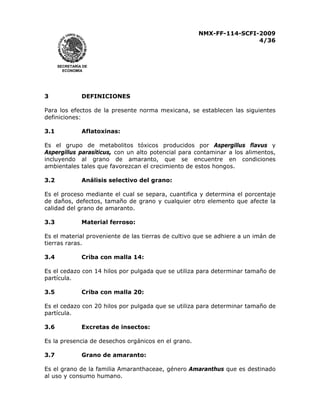 NMX-FF-114-SCFI-2009
4/36

SECRETARÍA DE
ECONOMÍA

3

DEFINICIONES

Para los efectos de la presente norma mexicana, se establecen las siguientes
definiciones:
3.1

Aflatoxinas:

Es el grupo de metabolitos tóxicos producidos por Aspergillus flavus y
Aspergillus parasíticus, con un alto potencial para contaminar a los alimentos,
incluyendo al grano de amaranto, que se encuentre en condiciones
ambientales tales que favorezcan el crecimiento de estos hongos.
3.2

Análisis selectivo del grano:

Es el proceso mediante el cual se separa, cuantifica y determina el porcentaje
de daños, defectos, tamaño de grano y cualquier otro elemento que afecte la
calidad del grano de amaranto.
3.3

Material ferroso:

Es el material proveniente de las tierras de cultivo que se adhiere a un imán de
tierras raras.
3.4

Criba con malla 14:

Es el cedazo con 14 hilos por pulgada que se utiliza para determinar tamaño de
partícula.
3.5

Criba con malla 20:

Es el cedazo con 20 hilos por pulgada que se utiliza para determinar tamaño de
partícula.
3.6

Excretas de insectos:

Es la presencia de desechos orgánicos en el grano.
3.7

Grano de amaranto:

Es el grano de la familia Amaranthaceae, género Amaranthus que es destinado
al uso y consumo humano.

 