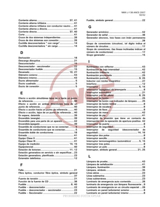 PROHIBIDO FOTOCOPIAR
NMX-J-136-ANCE-2007
50/52
Corriente alterna......................................... 37, 41
Corriente alterna trifásica................................... 41
Corriente alterna trifásica con conductor neutro.... 41
Corriente alterna y directa.................................. 41
Corriente directa......................................... 37, 40
Corte .............................................................. 41
Cruce de dos sistemas independientes................. 26
Cruce de dos sistemas son conexión ................... 26
Cuchilla desconectadora “ con carga”.................. 14
Cuchilla desconectadora “ sin carga .................... 14
D
Derivación ....................................................... 18
Descarga disruptiva........................................... 21
Desconectador ................................................. 15
Desconectador - seccionador.............................. 22
Desconectador fusible ....................................... 15
Devanado .................................................. 10, 27
Diámetro externo.............................................. 43
Diámetro interno............................................... 43
Ducto alimentador ..............................................5
Ducto cuadrado..................................................5
Ducto de conexión..............................................5
E
Efecto a acción simultánea lejos de o hacia un punto
de referencia.................................................... 40
Efecto o acción en ambas direcciones lejos de un
punto de referencia........................................... 40
Efecto o acción hacia un punto de referencia........ 40
Efecto o acción, lejos de un punto de referencia ... 40
En espera, detenido .......................................... 39
Encendido (energía)........................................... 39
Encendido para una parte de un aparato .............. 42
Encendido/apagado ........................................... 39
Ensamble de conductores que no se conectan ........5
Ensamble de conductores que se conectan.............5
Ensamble doble de conductores.......................... 18
Entrada ........................................................... 41
Equipo Clase II ................................................. 41
Equipo Clase III................................................. 41
Equipo de medición..................................... 14, 15
Equipotencial.................................................... 40
Estación de botones.................................... 11, 12
Estación generadora en servicio o sin especificar... 23
Estación generadora, planificada ......................... 23
Extensión telefónica.......................................... 12
F
Falla................................................................ 21
Fibra óptica, conductor fibra óptica, símbolo general
...................................................................... 37
Fuente de tensión ............................................. 21
Función de la fuente de CD ................................ 38
Fusible ........................................................ 6, 40
Fusible – desconectador .................................... 22
Fusible – desconectador – seccionador................ 23
Fusible – Seccionador ....................................... 22
Fusible, símbolo general.....................................22
G
Generador armónico ..........................................42
Generador de señal ...........................................36
Generador síncrono, tres fases con imán permanente
......................................................................28
Grupo de conexiones (circuitos), (el digito indica el
número de circuitos...........................................17
Grupo de conexiones, (las líneas inclinadas indican el
número de conductores) ....................................17
Grupo generador...............................................15
I
Iluminación con reflector....................................43
Iluminación de baja intensidad ............................42
Iluminación indirecta..........................................42
Iluminación proyectada ......................................25
Iluminación puntual .......................................9, 25
Inductor con núcleo magnético ...........................27
Interfono..........................................................12
Interruptor ...................................................5, 14
Interruptor (apagador) de intemperie......................8
Interruptor automático.......................................21
Interruptor con luz piloto................................8, 25
Interruptor de botón ..........................................25
Interruptor de botón con indicador de lámpara ......25
Interruptor de botón timbre ..................................8
Interruptor de escalera.........................................8
Interruptor de llave..............................................8
Interruptor de mano ..........................................42
Interruptor de pie ..............................................41
Interruptor de posición que tiene un contacto de
interrupción con la operación de apertura positiva .42
Interruptor de puerta ...........................................8
Interruptor de seguridad.......................................5
Interruptor de seguridad (desconectador de
seguridad).................................................. 14, 16
Interruptor dos polos ...........................................8
Interruptor sencillo ..............................................8
Interruptor termomagnético (automático) .........5, 15
Interruptor tres polos...........................................8
Interruptor un polo ..............................................8
Interruptor, símbolo general.......................... 21, 25
L
Lámpara de prueba............................................43
Lámpara de señalización ....................................41
Lámpara, iluminación.........................................39
Lámpara, símbolo..............................................35
Línea aérea ......................................................23
Línea submarina................................................23
Línea subterránea..............................................23
Luminario de emergencia auto contenido..............26
luminario de emergencia con lámpara fluorescente ..9
Luminario de emergencia en un circuito especial ...26
Luminario en pared (arbotante) exterior..................8
Luminario en pared (arbotante) interior...................8
 