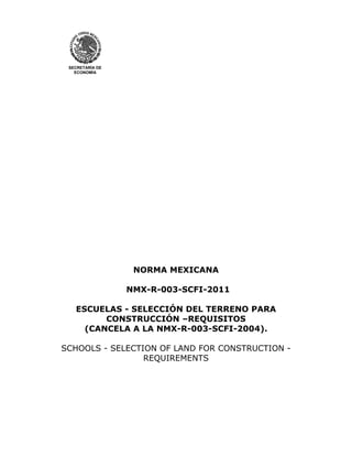 SECRETARÍA DE
ECONOMÍA
NORMA MEXICANA
NMX-R-003-SCFI-2011
ESCUELAS - SELECCIÓN DEL TERRENO PARA
CONSTRUCCIÓN –REQUISITOS
(CANCELA A LA NMX-R-003-SCFI-2004).
SCHOOLS - SELECTION OF LAND FOR CONSTRUCTION -
REQUIREMENTS
 