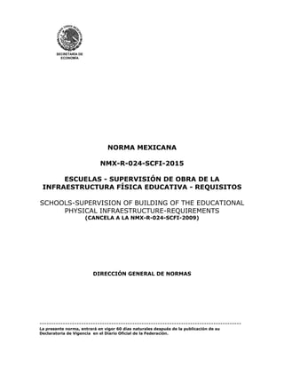 SECRETARÍA DE
ECONOMÍA
NORMA MEXICANA
NMX-R-024-SCFI-2015
ESCUELAS - SUPERVISIÓN DE OBRA DE LA
INFRAESTRUCTURA FÍSICA EDUCATIVA - REQUISITOS
SCHOOLS-SUPERVISION OF BUILDING OF THE EDUCATIONAL
PHYSICAL INFRAESTRUCTURE-REQUIREMENTS
(CANCELA A LA NMX-R-024-SCFI-2009)
DIRECCIÓN GENERAL DE NORMAS
---------------------------------------------------------------------------------------
La presente norma, entrará en vigor 60 días naturales después de la publicación de su
Declaratoria de Vigencia en el Diario Oficial de la Federación.
 