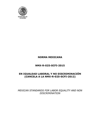 SECRETARÍA DE
ECONOMÍA
NORMA MEXICANA
NMX-R-025-SCFI-2015
EN IGUALDAD LABORAL Y NO DISCRIMINACIÓN
(CANCELA A LA NMX-R-025-SCFI-2012)
MEXICAN STANDARDS FOR LABOR EQUALITY AND NON
DISCRIMINATION
 