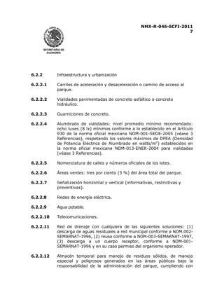 NMX-R-046-SCFI-2011 
7 
 
 
SECRETARÍA DE 
ECONOMÍA 
6.2.2 Infraestructura y urbanización 
6.2.2.1 Carriles de aceleración y desaceleración o camino de acceso al 
parque. 
6.2.2.2 Vialidades pavimentadas de concreto asfáltico o concreto 
hidráulico. 
6.2.2.3 Guarniciones de concreto. 
6.2.2.4 Alumbrado de vialidades: nivel promedio mínimo recomendado: 
ocho luxes (8 lx) mínimos conforme a lo establecido en el Artículo 
930 de la norma oficial mexicana NOM-001-SEDE-2005 (véase 3 
Referencias), respetando los valores máximos de DPEA (Densidad 
de Potencia Eléctrica de Alumbrado en watts/m2) establecidos en 
la norma oficial mexicana NOM-013-ENER-2004 para vialidades 
(véase 3 Referencias). 
6.2.2.5 Nomenclatura de calles y números oficiales de los lotes. 
6.2.2.6 Áreas verdes: tres por ciento (3 %) del área total del parque. 
6.2.2.7 Señalización horizontal y vertical (informativas, restrictivas y 
preventivas). 
6.2.2.8 Redes de energía eléctrica. 
6.2.2.9 Agua potable. 
6.2.2.10 Telecomunicaciones. 
6.2.2.11 Red de drenaje con cualquiera de las siguientes soluciones: (1) 
descarga de aguas residuales a red municipal conforme a NOM.002- 
SEMARNAT-1996, (2) reuso conforme a NOM-003-SEMARNAT-1997, 
(3) descarga a un cuerpo receptor, conforme a NOM-001- 
SEMARNAT-1996 y en su caso permiso del organismo operador. 
6.2.2.12 Almacén temporal para manejo de residuos sólidos, de manejo 
especial y peligrosos generados en las áreas públicas bajo la 
responsabilidad de la administración del parque, cumpliendo con 
 