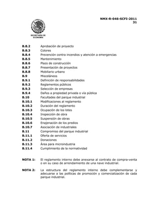 NMX-R-046-SCFI-2011 
31 
 
 
SECRETARÍA DE 
ECONOMÍA 
B.8.2 Aprobación de proyecto 
B.8.3 Colores 
B.8.4 Prevención contra incendios y atención a emergencias 
B.8.5 Mantenimiento 
B.8.6 Plazo de construcción 
B.8.7 Presentación de proyectos 
B.8.8 Mobiliario urbano 
B.9 Misceláneos 
B.9.1 Definición de responsabilidades 
B.9.2 Reglamentos públicos 
B.9.3 Selección de empresas 
B.9.4 Daños a propiedad privada o vía pública 
B.10 Facultades del parque industrial 
B.10.1 Modificaciones al reglamento 
B.10.2 Duración del reglamento 
B.10.3 Ocupación de los lotes 
B.10.4 Inspección de obra 
B.10.5 Suspensión de obras 
B.10.6 Enajenación de los predios 
B.10.7 Asociación de industriales 
B.11 Compromiso del parque industrial 
B.11.1 Oferta de servicios 
B.11.2 Donaciones 
B.11.3 Área para microindustria 
B.11.4 Cumplimiento de la normatividad 
NOTA 1: El reglamento interno debe anexarse al contrato de compra-venta 
o en su caso de arrendamiento de una nave industrial. 
 
NOTA 2: La estructura del reglamento interno debe complementarse y 
adecuarse a las políticas de promoción y comercialización de cada 
parque industrial. 
 