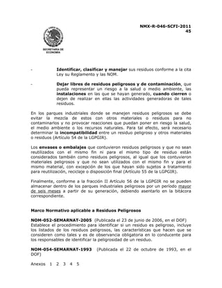 NMX-R-046-SCFI-2011 
45 
 
 
SECRETARÍA DE 
ECONOMÍA 
- Identificar, clasificar y manejar sus residuos conforme a la cita 
Ley su Reglamento y las NOM. 
- Dejar libres de residuos peligrosos y de contaminación, que 
pueda representar un riesgo a la salud o medio ambiente, las 
instalaciones en las que se hayan generado, cuando cierren o 
dejen de realizar en ellas las actividades generadoras de tales 
residuos. 
En los parques industriales donde se manejen residuos peligrosos se debe 
evitar la mezcla de estos con otros materiales o residuos para no 
contaminarlos y no provocar reacciones que puedan poner en riesgo la salud, 
el medio ambiente o los recursos naturales. Para tal efecto, será necesario 
determinar la incompatibilidad entre un residuo peligroso y otros materiales 
o residuos (Artículo 54 de la LGPGIR). 
Los envases o embalajes que contuvieron residuos peligrosos y que no sean 
reutilizados con el mismo fin ni para el mismo tipo de residuo están 
considerados también como residuos peligrosos, al igual que los contuvieron 
materiales peligrosos y que no sean utilizados con el mismo fin y para el 
mismo material, con excepción de los que hayan sido sujetos a tratamiento 
para reutilización, reciclaje o disposición final (Artículo 55 de la LGPGIR). 
Finalmente, conforme a la fracción II Artículo 56 de la LGPGIR no se pueden 
almacenar dentro de los parques industriales peligrosos por un período mayor 
de seis meses a partir de su generación, debiendo asentarlo en la bitácora 
correspondiente. 
Marco Normativo aplicable a Residuos Peligrosos 
NOM-052-SEMARNAT-2005 (Publicada el 23 de junio de 2006, en el DOF) 
Establece el procedimiento para identificar si un residuo es peligroso, incluye 
los listados de los residuos peligrosos, las características que hacen que se 
consideren como tales y es de observancia obligatoria en lo conducente para 
los responsables de identificar la peligrosidad de un residuo. 
NOM-054-SEMARNAT-1993 (Publicada el 22 de octubre de 1993, en el 
DOF) 
Anexos 1 2 3 4 5 
 