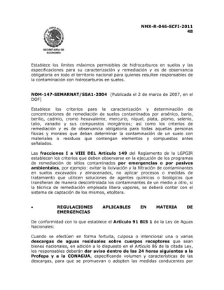 NMX-R-046-SCFI-2011 
48 
 
 
SECRETARÍA DE 
ECONOMÍA 
Establece los límites máximos permisibles de hidrocarburos en suelos y las 
especificaciones para su caracterización y remediación y es de observancia 
obligatoria en todo el territorio nacional para quienes resulten responsables de 
la contaminación con hidrocarburos en suelos. 
NOM-147-SEMARNAT/SSA1-2004 (Publicada el 2 de marzo de 2007, en el 
DOF) 
Establece los criterios para la caracterización y determinación de 
concentraciones de remediación de suelos contaminados por arsénico, bario, 
berilio, cadmio, cromo hexavalente, mercurio, níquel, plata, plomo, selenio, 
talio, vanadio y sus compuestos inorgánicos; así como los criterios de 
remediación y es de observancia obligatoria para todas aquellas personas 
físicas y morales que deban determinar la contaminación de un suelo con 
materiales o residuos que contengan elementos y compuestos antes 
señalados. 
Las fracciones I a VIII DEL Artículo 149 del Reglamento de la LGPGIR 
establecen los criterios que deben observarse en la ejecución de los programas 
de remediación de sitios contaminados por emergencias o por pasivos 
ambientales, por ejemplo: evitar la lixiviación y la filtración de contaminantes 
en suelos excavados y almacenados, no aplicar procesos o medidas de 
tratamiento que utilicen soluciones de agentes químicos o biológicos que 
transfieran de manera descontrolada los contaminantes de un medio a otro, si 
la técnica de remediación empleada libera vapores, se deberá contar con el 
sistema de captación de los mismos, etcétera. 
x REGULACIONES APLICABLES EN MATERIA DE 
EMERGENCIAS 
De conformidad con lo que establece el Artículo 91 BIS 1 de la Ley de Aguas 
Nacionales: 
Cuando se efectúen en forma fortuita, culposa o intencional una o varias 
descargas de aguas residuales sobre cuerpos receptores que sean 
bienes nacionales, en adición a lo dispuesto en el Artículo 86 de la citada Ley, 
los responsables deberán dar aviso dentro de las 24 horas siguientes a la 
Profepa y a la CONAGUA, especificando volumen y características de las 
descargas, para que se promuevan o adopten las medidas conducentes por 
 