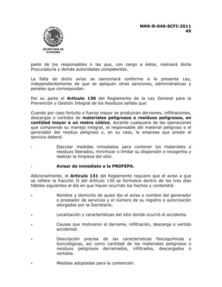 NMX-R-046-SCFI-2011 
49 
 
 
SECRETARÍA DE 
ECONOMÍA 
parte de los responsables o las que, con cargo a éstos, realizará dicha 
Procuraduría y demás autoridades competentes. 
La falta de dicho aviso se sancionará conforme a la presente Ley, 
independientemente de que se apliquen otras sanciones, administrativas y 
penales que correspondan. 
Por su parte el Artículo 130 del Reglamento de la Ley General para la 
Prevención y Gestión Integral de los Residuos señala que: 
Cuando por caso fortuito o fuerza mayor se produzcan derrames, infiltraciones, 
descargas o vertidos de materiales peligrosos o residuos peligrosos, en 
cantidad mayor a un metro cúbico, durante cualquiera de las operaciones 
que comprende su manejo integral, el responsable del material peligroso o el 
generador del residuo peligroso y, en su caso, la empresa que preste el 
servicio deberá: 
- Ejecutar medidas inmediatas para contener los materiales o 
residuos liberados, minimizar o limitar su dispersión o recogerlos y 
realizar la limpieza del sitio. 
- Avisar de inmediato a la PROFEPA. 
Adicionalmente, el Artículo 131 del Reglamento requiere que el aviso a que 
se refiere la fracción II del Artículo 130 se formalice dentro de los tres días 
hábiles siguientes al día en que hayan ocurrido los hechos y contendrá: 
- Nombre y domicilio de quien dio el aviso o nombre del generador 
o prestador de servicios y el número de su registro o autorización 
otorgados por la Secretaría. 
- Localización y características del sitio donde ocurrió el accidente. 
- Causas que motivaron el derrame, infiltración, descarga o vertido 
accidental. 
- Descripción precisa de las características fisicoquímicas y 
toxicológicas, así como cantidad de los materiales peligrosos o 
residuos peligrosos derramados, infiltrados, descargados o 
vertidos. 
- Medidas adoptadas para la contención. 
 