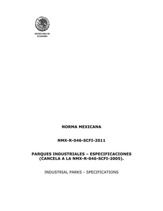 SECRETARÍA DE 
ECONOMÍA 
NORMA MEXICANA 
NMX-R-046-SCFI-2011 
PARQUES INDUSTRIALES – ESPECIFICACIONES 
(CANCELA A LA NMX-R-046-SCFI-2005). 
INDUSTRIAL PARKS - SPECIFICATIONS 
 