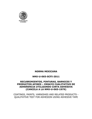 SECRETARÍA DE
ECONOMÍA
NORMA MEXICANA
NMX-U-065-SCFI-2011
RECUBRIMIENTOS, PINTURAS, BARNICES Y
PRODUCTOS AFINES – ENSAYO CUALITATIVO DE
ADHERENCIA UTILIZANDO CINTA ADHESIVA
(CANCELA A LA NMX-U-065-1979)
COATINGS, PAINTS, VARNISHES AND RELATED PRODUCTS -
QUALITATIVE TEST FOR ADHESION USING ADHESIVE TAPE
 