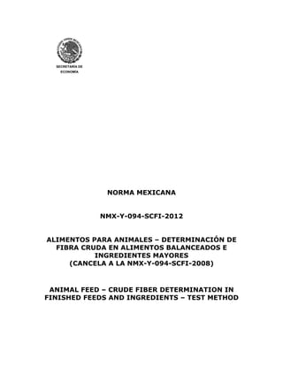 SECRETARÍA DE
ECONOMÍA
NORMA MEXICANA
NMX-Y-094-SCFI-2012
ALIMENTOS PARA ANIMALES – DETERMINACIÓN DE
FIBRA CRUDA EN ALIMENTOS BALANCEADOS E
INGREDIENTES MAYORES
(CANCELA A LA NMX-Y-094-SCFI-2008)
ANIMAL FEED – CRUDE FIBER DETERMINATION IN
FINISHED FEEDS AND INGREDIENTS – TEST METHOD
 