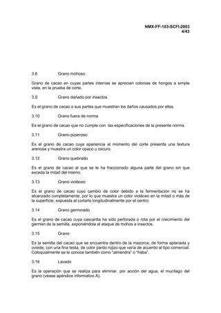 NMX-FF-103-SCFI-2003
4/43
3.8 Grano mohoso
Grano de cacao en cuyas partes internas se aprecian colonias de hongos a simple
vista, en la prueba de corte.
3.9 Grano dañado por insectos
Es el grano de cacao o sus partes que muestran los daños causados por ellos.
3.10 Grano fuera de norma
Es el grano de cacao que no cumple con las especificaciones de la presente norma.
3.11 Grano pizarroso
Es el grano de cacao cuya apariencia al momento del corte presenta una textura
arenosa y muestra un color opaco u oscuro.
3.12 Grano quebrado
Es el grano de cacao al que se le ha fraccionado alguna parte del grano sin que
exceda la mitad del mismo.
3.13 Grano violáceo
Es el grano de cacao cuyo cambio de color debido a la fermentación no se ha
alcanzado completamente, por lo que muestra un color violáceo en la mitad o más de
la superficie, expuesta al cortarlo longitudinalmente por el centro.
3.14 Grano germinado
Es el grano de cacao cuya cascarilla ha sido perforada o rota por el crecimiento del
germen de la semilla, exponiéndola al ataque de mohos e insectos.
3.15 Grano
Es la semilla del cacao que se encuentra dentro de la mazorca, de forma aplanada y
ovoide, con una fina testa, de color pardo rojizo que varía de acuerdo al tipo comercial.
Coloquialmente se le conoce también como “almendra” o “haba”.
3.16 Lavado
Es la operación que se realiza para eliminar, por acción del agua, el mucílago del
grano (véase apéndice informativo A).
 