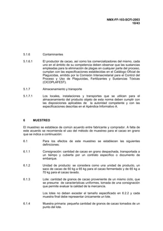 NMX-FF-103-SCFI-2003
10/43
5.1.6 Contaminantes
5.1.6.1 El productor de cacao, así como los comercializadores del mismo, cada
uno en el ámbito de su competencia deben observar que las sustancias
empleadas para la eliminación de plagas en cualquier parte del proceso,
cumplan con las especificaciones establecidas en el Catálogo Oficial de
Plaguicidas, emitido por la Comisión Intersecretarial para el Control del
Proceso y Uso de Plaguicidas, Fertilizantes y Sustancias Tóxicas
(CICOPLAFEST).
5.1.7 Almacenamiento y transporte
5.1.7.1 Los locales, instalaciones y transportes que se utilicen para el
almacenamiento del producto objeto de esta norma deben cumplir con
las disposiciones aplicables de la autoridad competente y con las
especificaciones descritas en el Apéndice Informativo A.
6 MUESTREO
El muestreo se establece de común acuerdo entre fabricante y comprador. A falta de
este acuerdo se recomienda el uso del método de muestreo para el cacao en grano
que se indica a continuación:
6.1 Para los efectos de este muestreo se establecen las siguientes
definiciones:
6.1.1 Consignación: cantidad de cacao en grano despachada, transportada a
un tiempo y cubierta por un contrato específico o documento de
embarque.
6.1.2 Unidad de producto: se considera como una unidad de producto, un
saco de cacao de 60 kg a 65 kg para el cacao fermentado y de 65 kg a
70 kg para el cacao lavado.
6.1.3 Lote: cantidad de granos de cacao proveniente de un mismo ciclo, que
se presume de características uniformes, tomada de una consignación
que permite evaluar la calidad de la mercancía.
Los lotes no deben exceder el tamaño especificado en 6.2.2 y cada
muestra final debe representar únicamente un lote.
6.1.4 Muestra primaria: pequeña cantidad de granos de cacao tomados de un
punto del lote.
 