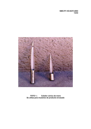 NMX-FF-103-SCFI-2003
13/43
FOTO 1.- Calador cónico de mano
Se utiliza para muestreo de producto envasado
 