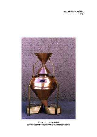 NMX-FF-103-SCFI-2003
16/43
FOTO 2.- Cuarteador
Se utiliza para homogeneizar y dividir las muestras
 